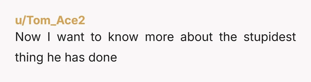 u/Tom_Ace2
Now I want to know more about the stupidest thing he has done