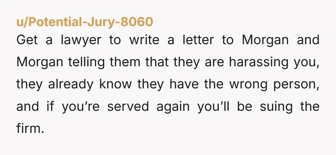 u/Potential-Jury-8060 Get a lawyer to write a letter to Morgan and Morgan telling them that they are harassing you, they already know they have the wrong person, and if you’re...