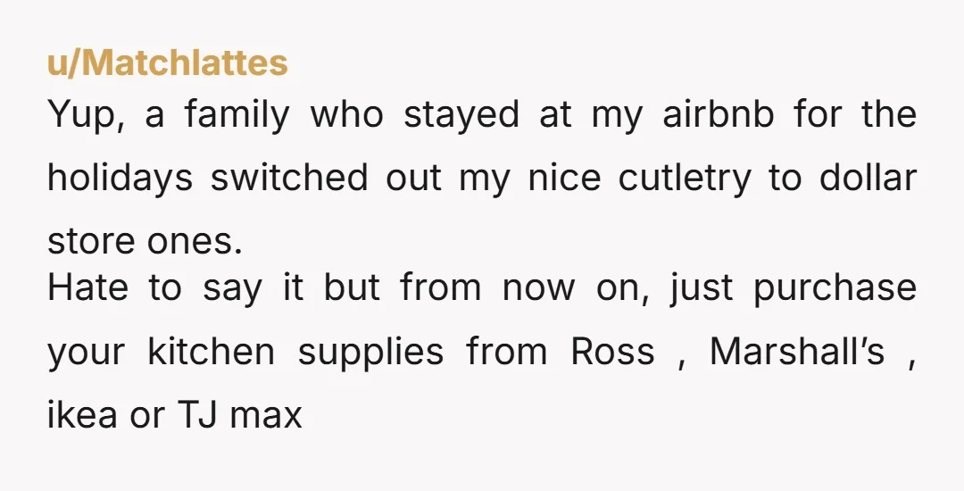 u/Matchlattes Yup, a family who stayed at my airbnb for the holidays switched out my nice cutletry to dollar store ones. Hate to say it but from now on, just...