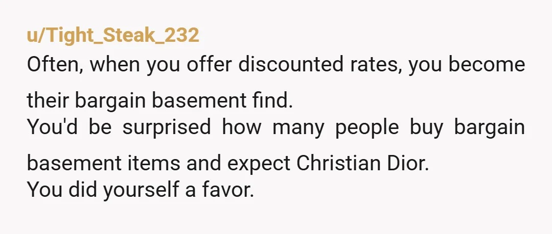 u/Tight_Steak_232 Often, when you offer discounted rates, you become their bargain basement find. You'd be surprised how many people buy bargain basement items and expect Christian Dior. You did yourself...