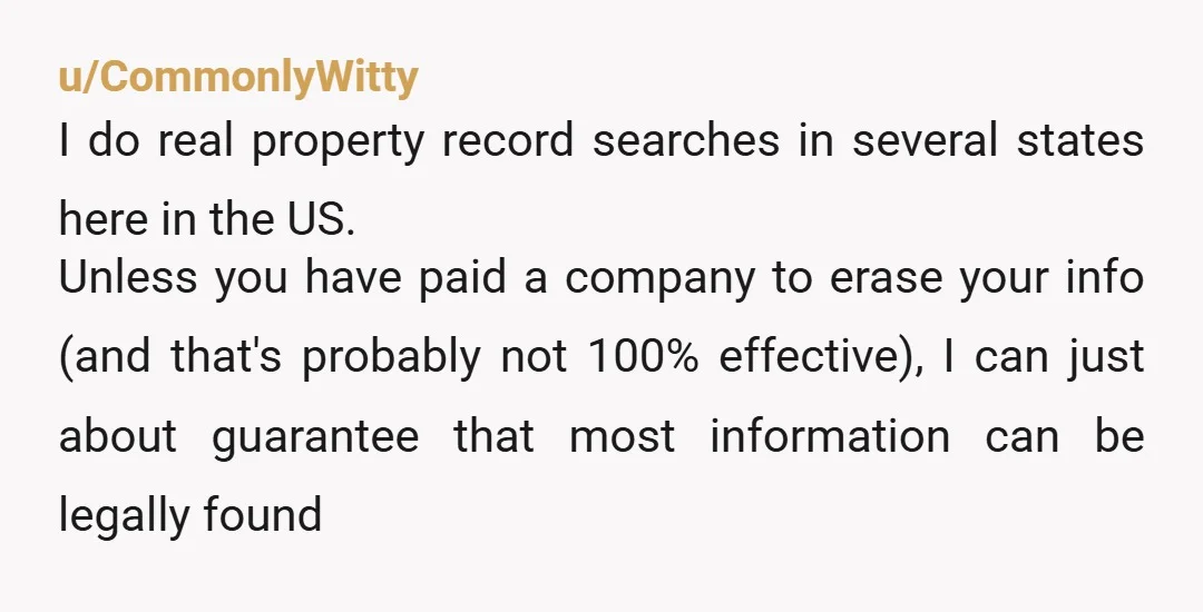u/CommonlyWitty I do real property record searches in several states here in the US. Unless you have paid a company to erase your info (and that's probably not 100% effective),...
