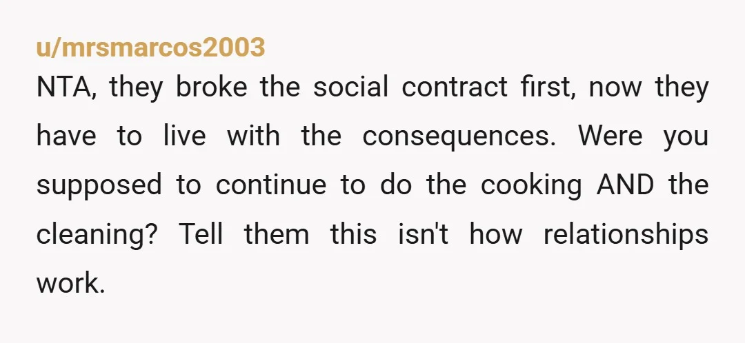 u/mrsmarcos2003 NTA, they broke the social contract first, now they have to live with the consequences. Were you supposed to continue to do the cooking AND the cleaning? Tell them...