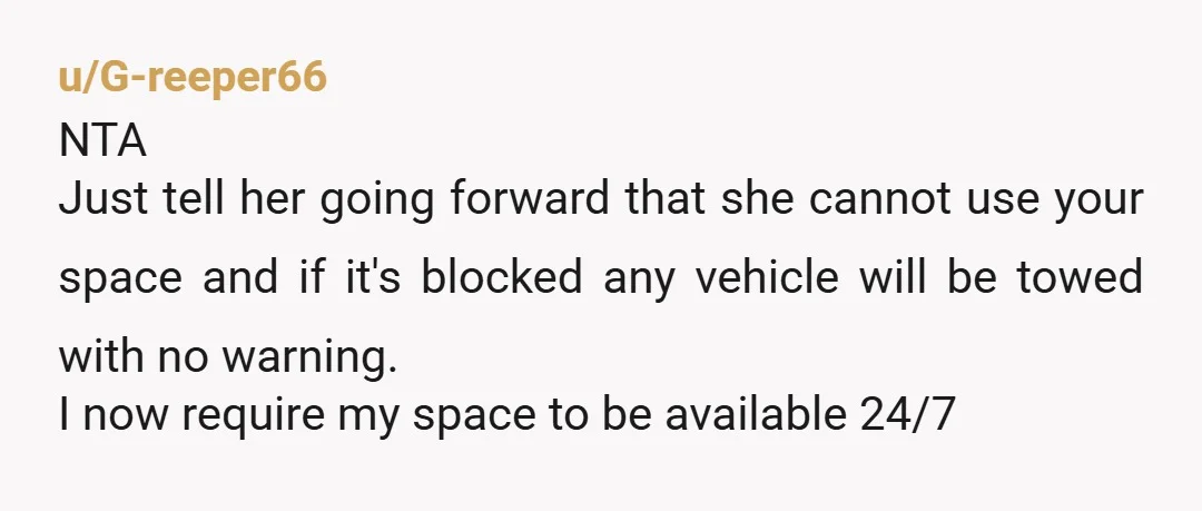 u/G-reeper66 NTA Just tell her going forward that she cannot use your space and if it's blocked any vehicle will be towed with no warning. I now require my space...