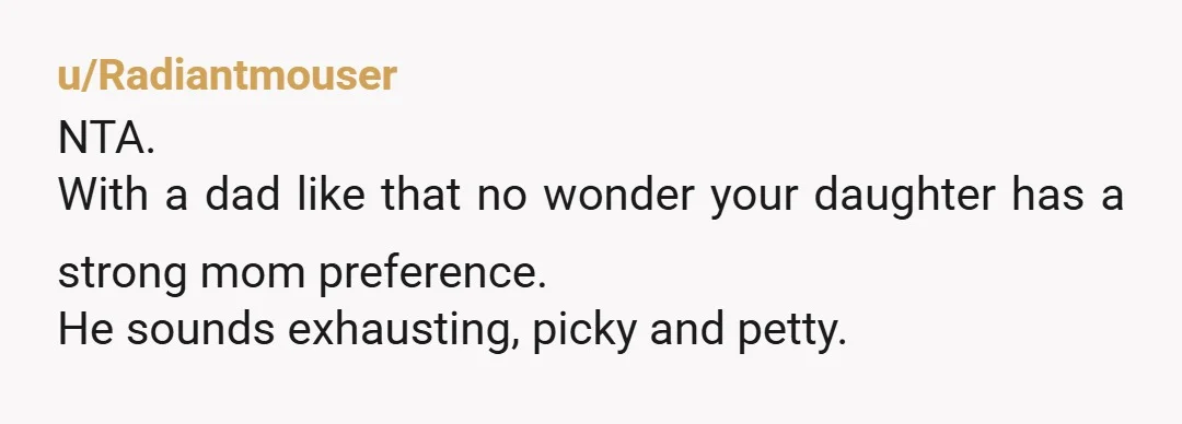 u/Radiantmouser
NTA.
With a dad like that no wonder your daughter has a strong mom preference.
He sounds exhausting, picky and petty.