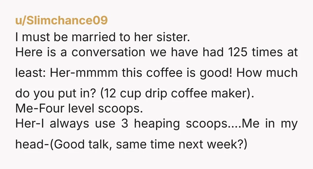 u/Slimchance09 I must be married to her sister. Here is a conversation we have had 125 times at least: Her-mmmm this coffee is good! How much do you put in?...