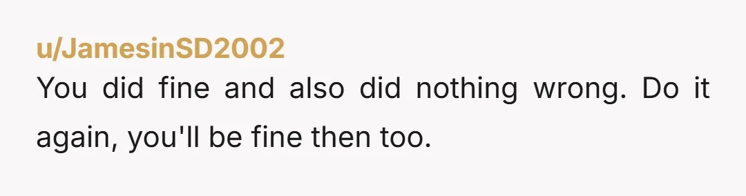 u/JamesinSD2002
You did fine and also did nothing wrong. Do it again, you'll be fine then too.