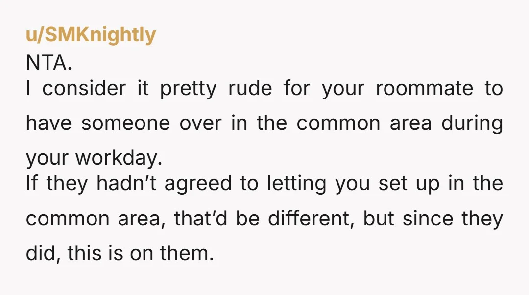 u/SMKnightly NTA. I consider it pretty rude for your roommate to have someone over in the common area during your workday. If they hadn’t agreed to letting you set up...