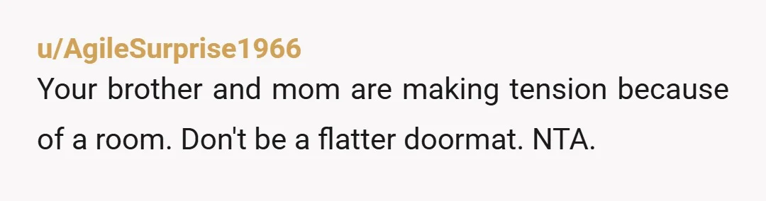 u/AgileSurprise1966 Your brother and mom are making tension because of a room. Don't be a flatter doormat. NTA.