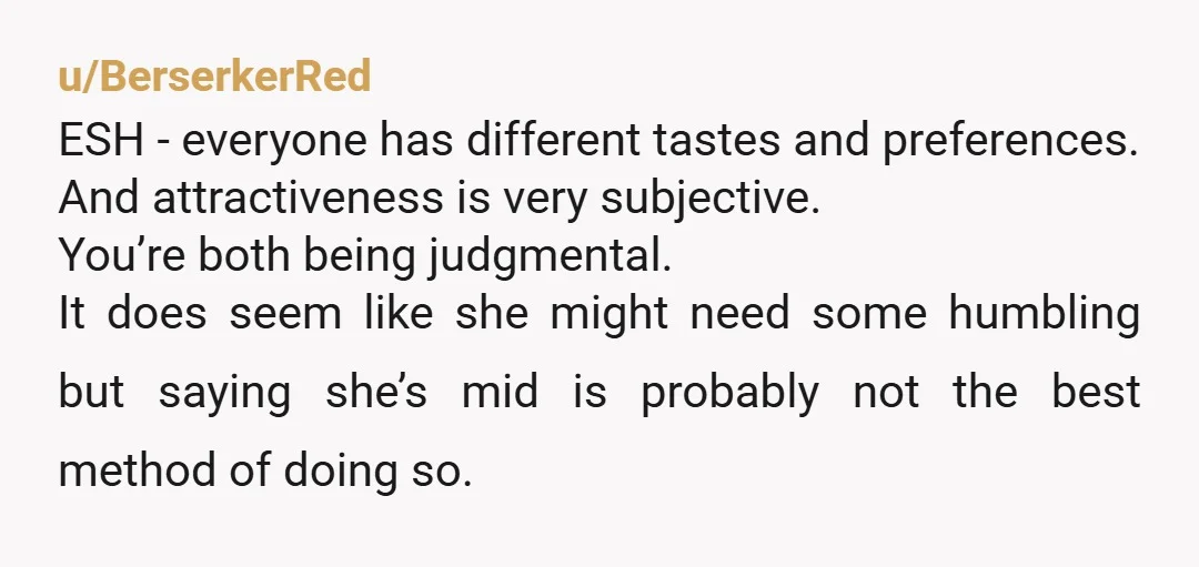 u/BerserkerRed ESH - everyone has different tastes and preferences. And attractiveness is very subjective. You’re both being judgmental. It does seem like she might need some humbling but saying she’s...