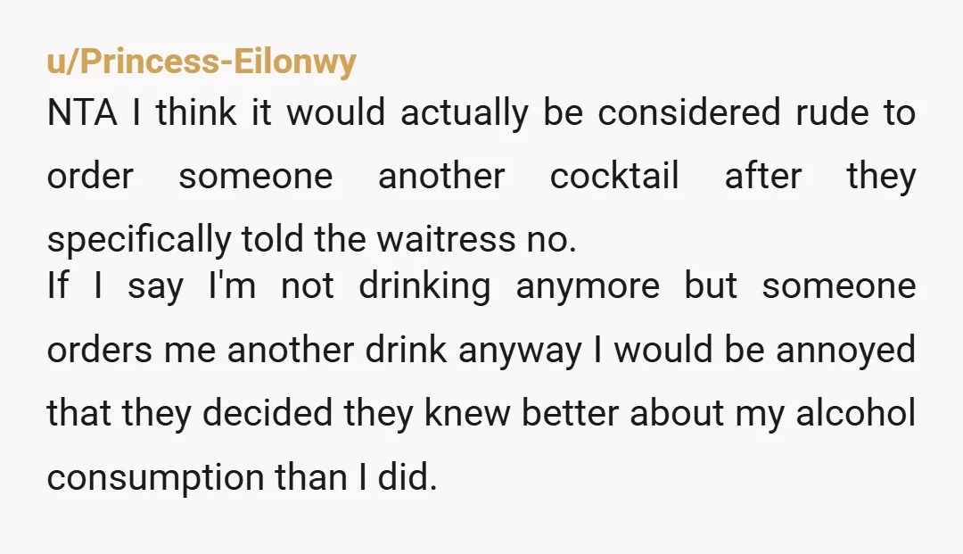 u/Princess-Eilonwy NTA I think it would actually be considered rude to order someone another cocktail after they specifically told the waitress no. If I say I'm not drinking anymore but...