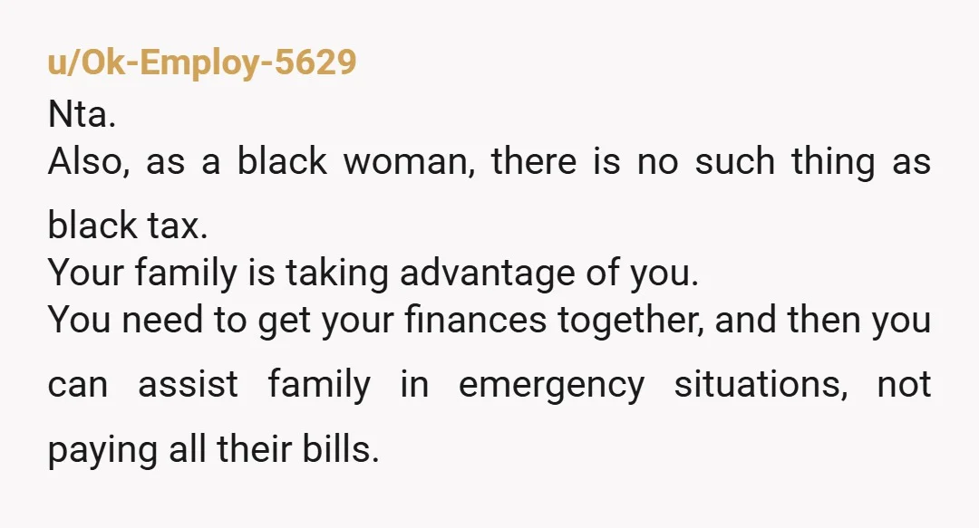 u/Ok-Employ-5629 Nta. Also, as a black woman, there is no such thing as black tax. Your family is taking advantage of you. You need to get your finances together, and...