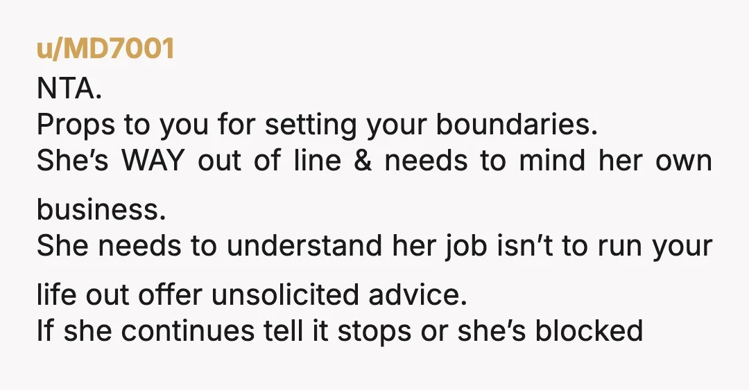 u/MD7001 NTA. Props to you for setting your boundaries. She’s WAY out of line & needs to mind her own business. She needs to understand her job isn’t to run...