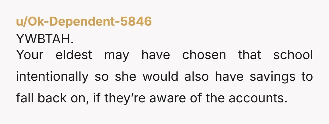 u/Ok-Dependent-5846 YWBTAH. Your eldest may have chosen that school intentionally so she would also have savings to fall back on, if they’re aware of the accounts. And if not, I...