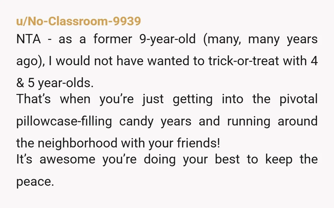 u/No-Classroom-9939 NTA - as a former 9-year-old (many, many years ago), I would not have wanted to trick-or-treat with 4 & 5 year-olds. That’s when you’re just getting into the...