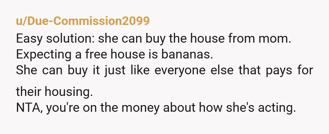 u/Due-Commission2099 Easy solution: she can buy the house from mom. Expecting a free house is bananas. She can buy it just like everyone else that pays for their housing. NTA,...
