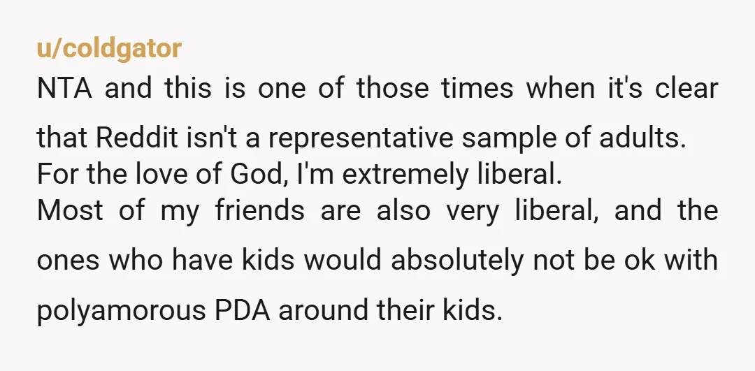 u/coldgator NTA and this is one of those times when it's clear that Reddit isn't a representative sample of adults. For the love of God, I'm extremely liberal. Most of...