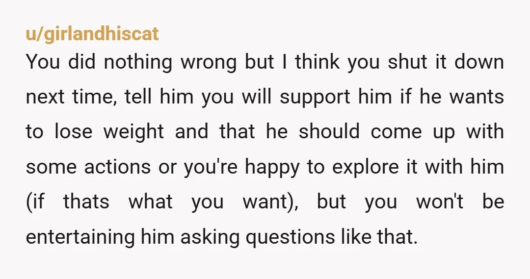 u/girlandhiscat You did nothing wrong but I think you shut it down next time, tell him you will support him if he wants to lose weight and that he should...
