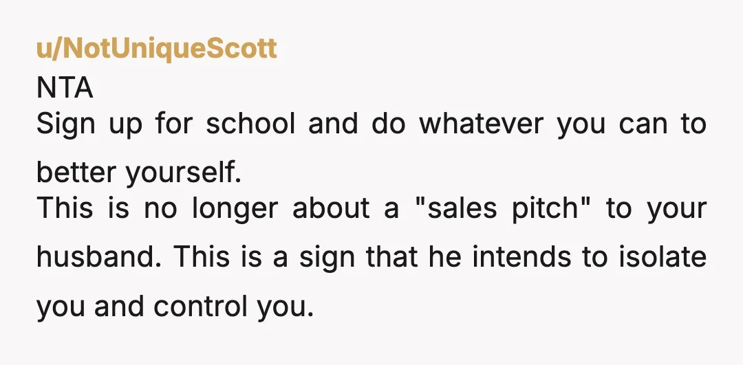 u/NotUniqueScott NTA Sign up for school and do whatever you can to better yourself. This is no longer about a "sales pitch" to your husband. This is a sign that...