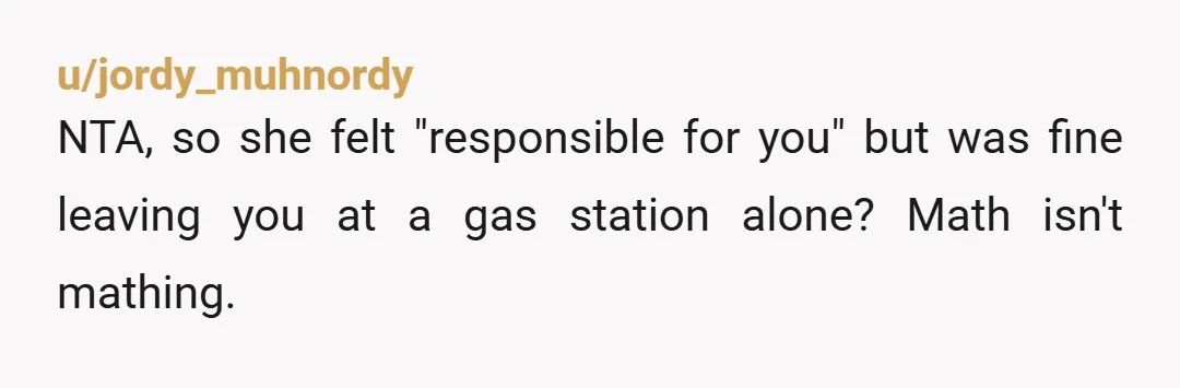u/jordy_muhnordy
NTA, so she felt "responsible for you" but was fine leaving you at a gas station alone? Math isn't mathing.