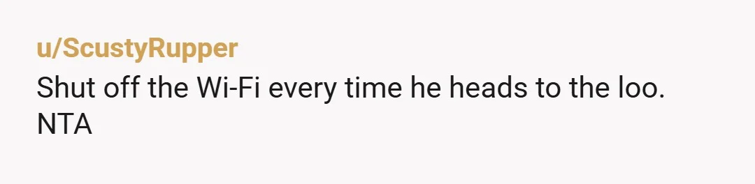 u/ScustyRupper
Shut off the Wi-Fi every time he heads to the loo.
NTA