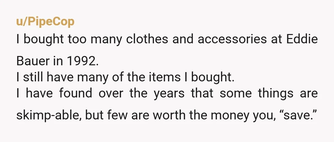 u/PipeCop I bought too many clothes and accessories at Eddie Bauer in 1992. I still have many of the items I bought. I have found over the years that some...