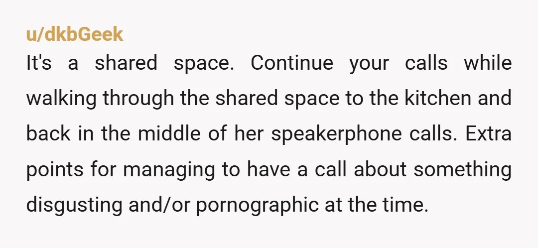 u/dkbGeek It's a shared space. Continue your calls while walking through the shared space to the kitchen and back in the middle of her speakerphone calls. Extra points for managing...