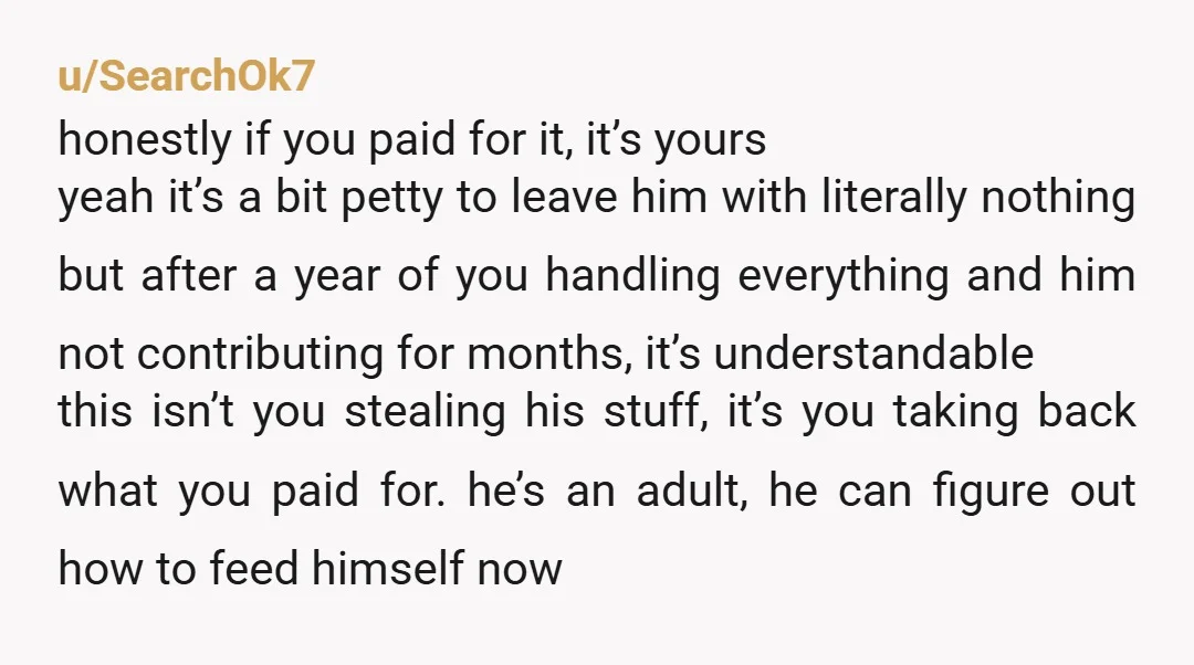 u/SearchOk7 honestly if you paid for it, it’s yours yeah it’s a bit petty to leave him with literally nothing but after a year of you handling everything and him...