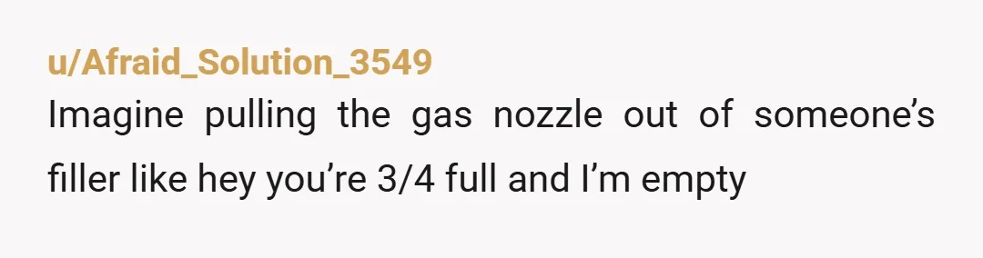 u/Afraid_Solution_3549
Imagine pulling the gas nozzle out of someone’s filler like hey you’re 3/4 full and I’m empty 
