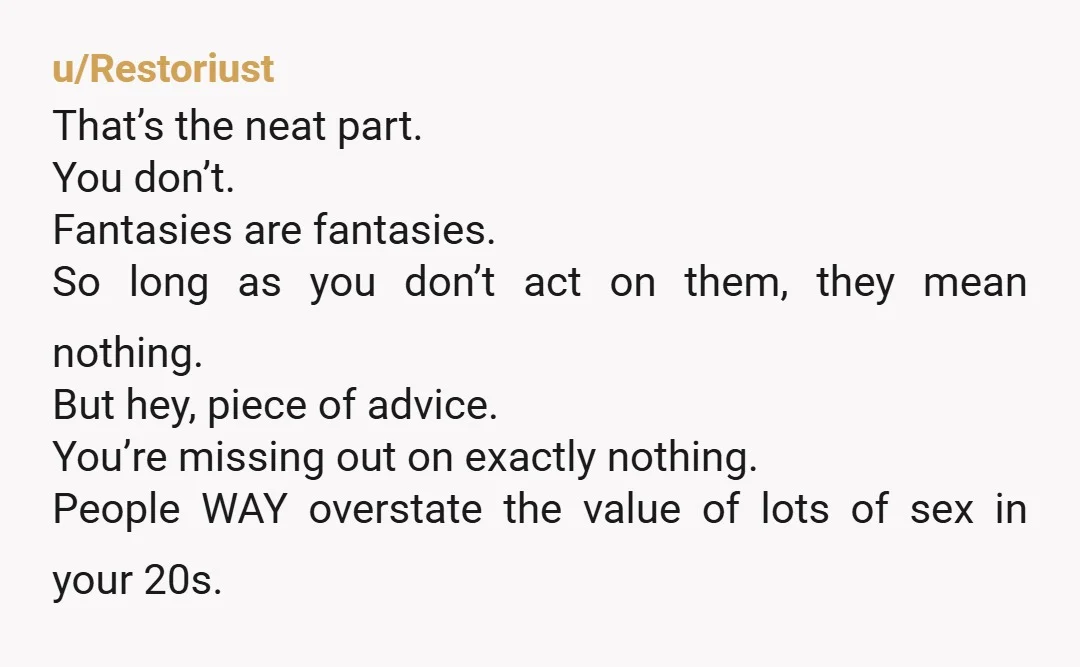 u/Restoriust That’s the neat part. You don’t. Fantasies are fantasies. So long as you don’t act on them, they mean nothing. But hey, piece of advice. You’re missing out on...