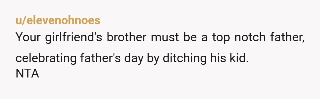 u/elevenohnoes
Your girlfriend's brother must be a top notch father, celebrating father's day by ditching his kid.
NTA