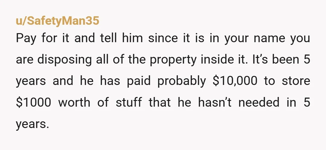 u/SafetyMan35 Pay for it and tell him since it is in your name you are disposing all of the property inside it. It’s been 5 years and he has paid...