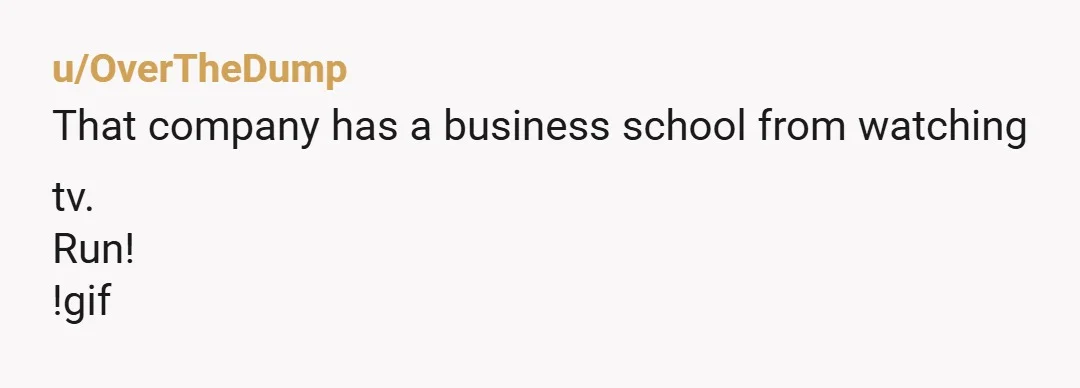 u/OverTheDump
That company has a business school from watching tv.
Run!
!gif