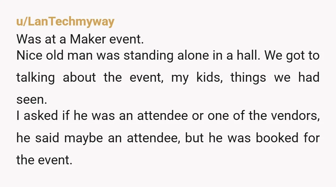 u/LanTechmyway Was at a Maker event. Nice old man was standing alone in a hall. We got to talking about the event, my kids, things we had seen. I asked...
