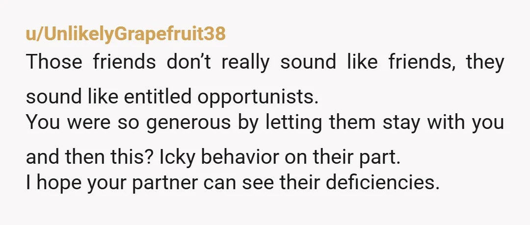 u/UnlikelyGrapefruit38 Those friends don’t really sound like friends, they sound like entitled opportunists. You were so generous by letting them stay with you and then this? Icky behavior on their...