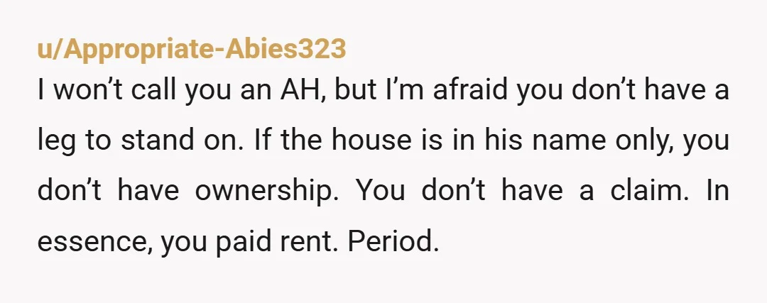 u/Appropriate-Abies323 I won’t call you an AH, but I’m afraid you don’t have a leg to stand on. If the house is in his name only, you don’t have ownership....