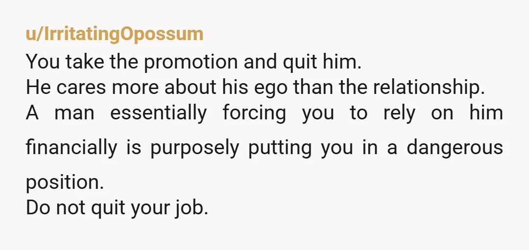 u/IrritatingOpossum You take the promotion and quit him. He cares more about his ego than the relationship. A man essentially forcing you to rely on him financially is purposely putting...