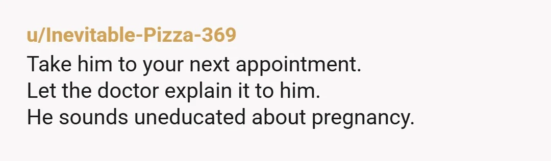 u/Inevitable-Pizza-369
Take him to your next appointment.
Let the doctor explain it to him.
He sounds uneducated about pregnancy.
