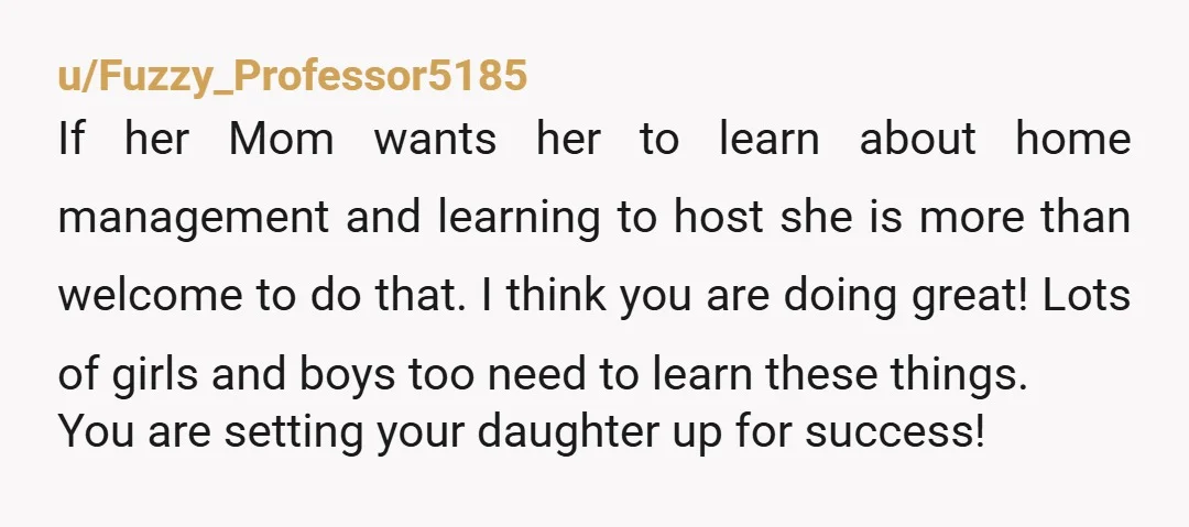 u/Fuzzy_Professor5185 If her Mom wants her to learn about home management and learning to host she is more than welcome to do that. I think you are doing great! Lots...