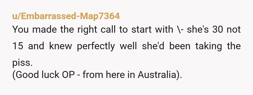 u/Embarrassed-Map7364 You made the right call to start with \- she's 30 not 15 and knew perfectly well she'd been taking the piss. (Good luck OP - from here in...