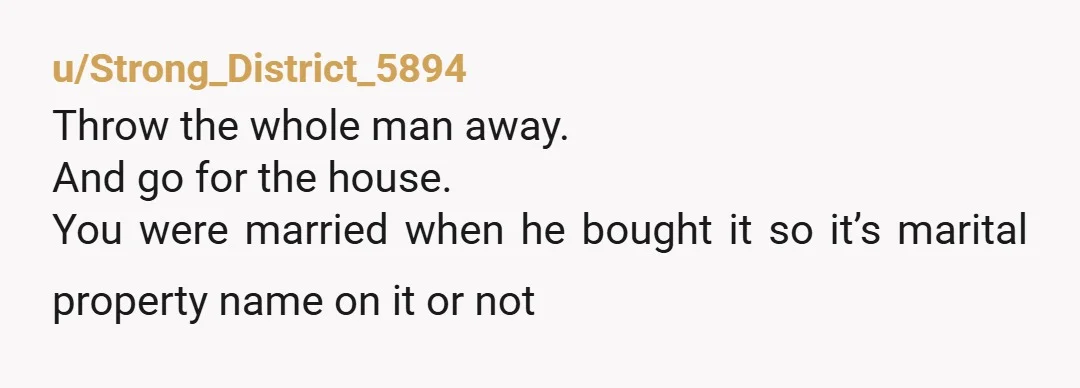 u/Strong_District_5894
Throw the whole man away.
And go for the house.
You were married when he bought it so it’s marital property name on it or not