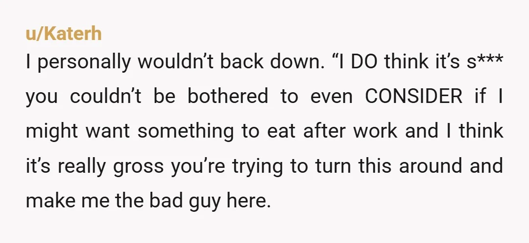 u/Katerh I personally wouldn’t back down. “I DO think it’s s*** you couldn’t be bothered to even CONSIDER if I might want something to eat after work and I think...