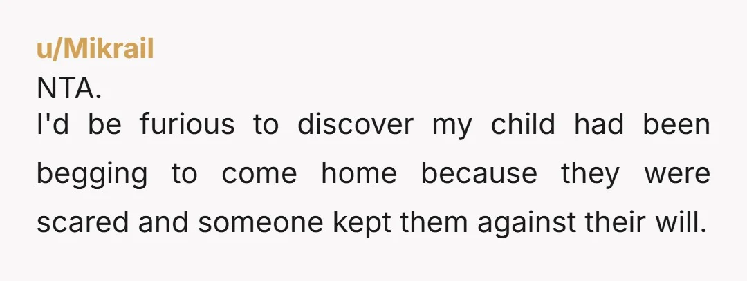 u/Mikrail NTA. I'd be furious to discover my child had been begging to come home because they were scared and someone kept them against their will. It's on their parents...