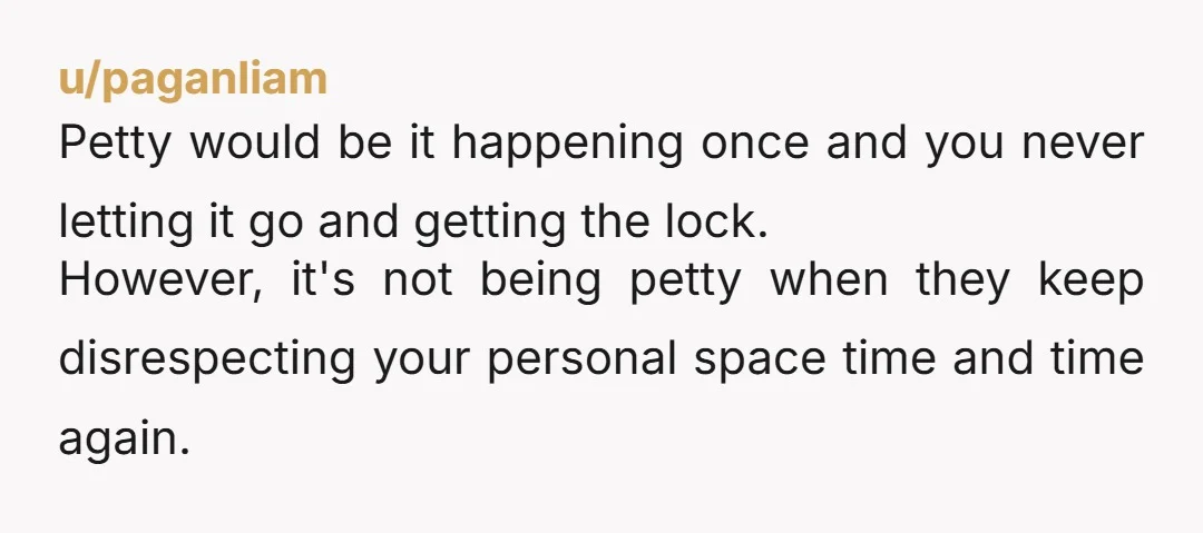 u/paganliam Petty would be it happening once and you never letting it go and getting the lock. However, it's not being petty when they keep disrespecting your personal space time...