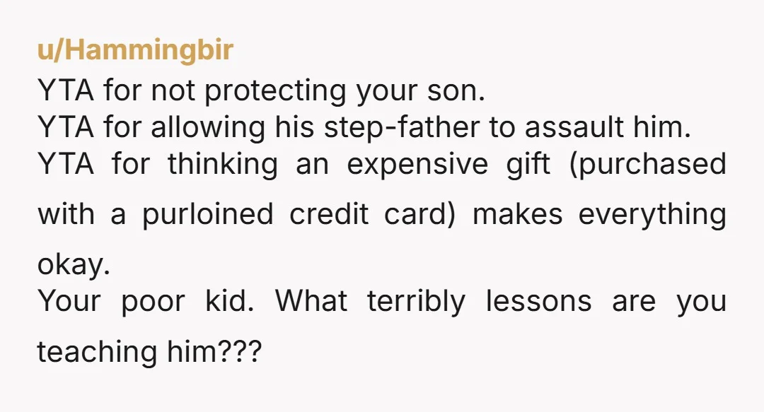 u/Hammingbir YTA for not protecting your son. YTA for allowing his step-father to assault him. YTA for thinking an expensive gift (purchased with a purloined credit card) makes everything okay....