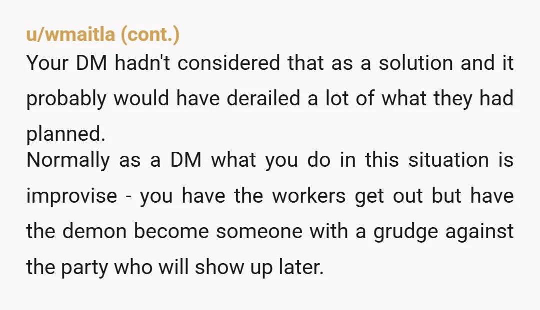 u/sixtequilas NAH. It's D&D. DM sounds a bit controlling, like he doesn't like changes to his plans, and he acted out a bit. You don't need to exclude yourself from...