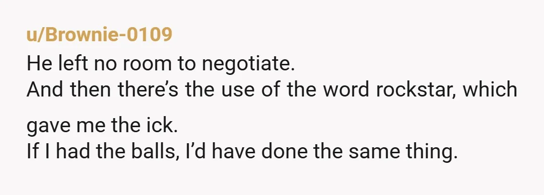 u/Brownie-0109 He left no room to negotiate. And then there’s the use of the word rockstar, which gave me the ick. If I had the balls, I’d have done the...