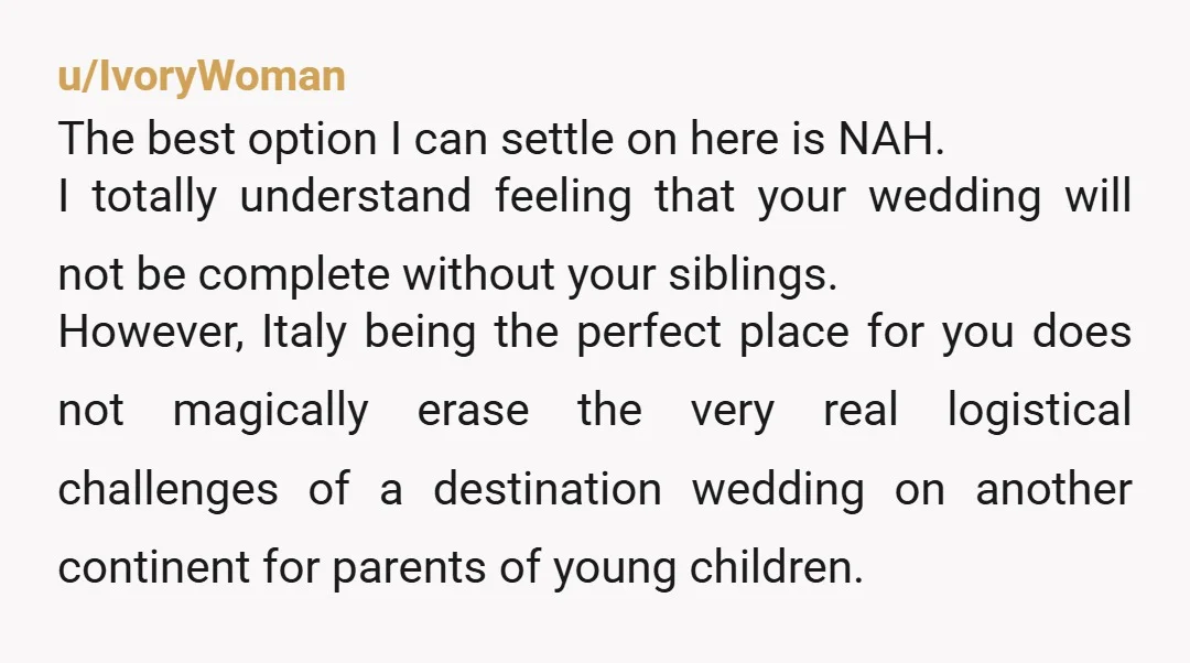 u/IvoryWoman The best option I can settle on here is NAH. I totally understand feeling that your wedding will not be complete without your siblings. However, Italy being the perfect...