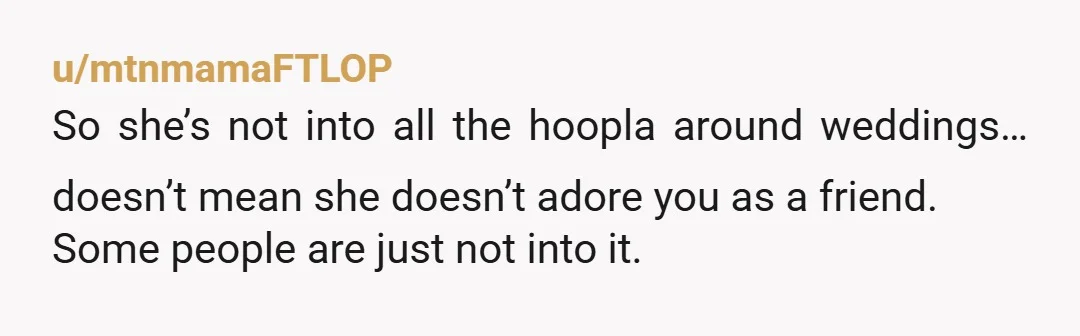 u/mtnmamaFTLOP So she’s not into all the hoopla around weddings… doesn’t mean she doesn’t adore you as a friend. Some people are just not into it. But… have you asked...