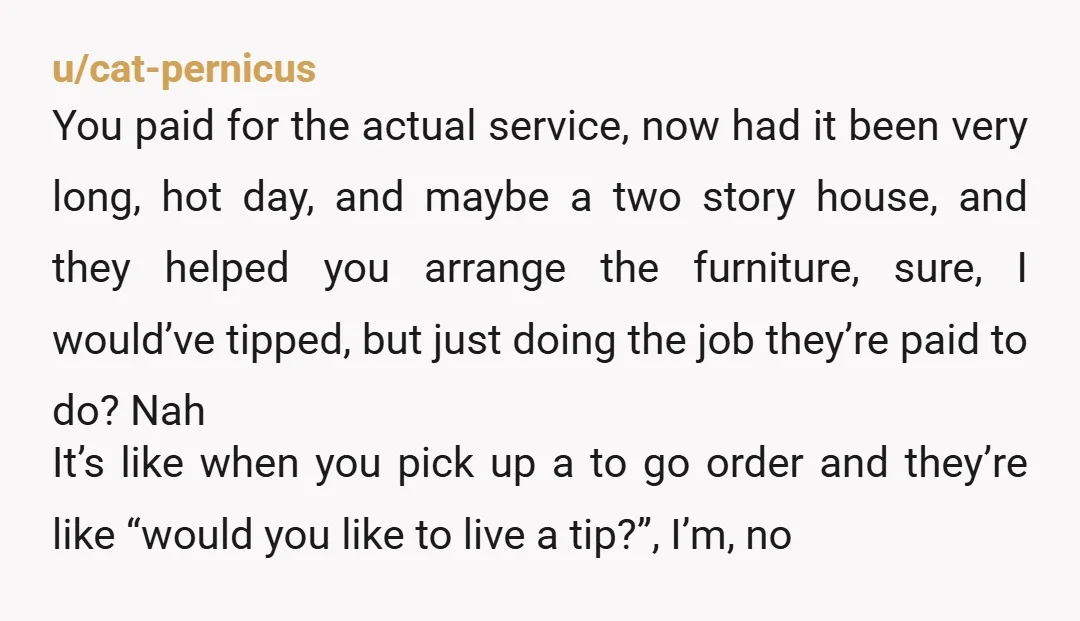 u/cat-pernicus You paid for the actual service, now had it been very long, hot day, and maybe a two story house, and they helped you arrange the furniture, sure, I...