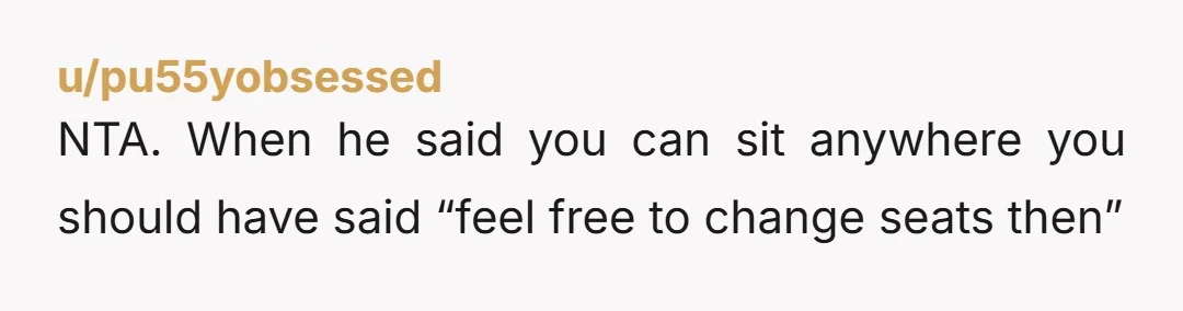 u/pu55yobsessed NTA. When he said you can sit anywhere you should have said “feel free to change seats then”